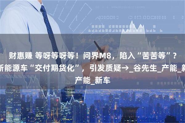 财惠赚 等呀等呀等！问界M8，陷入“苦苦等”？！新能源车“交付期货化”，引发质疑→_谷先生_产能_新车