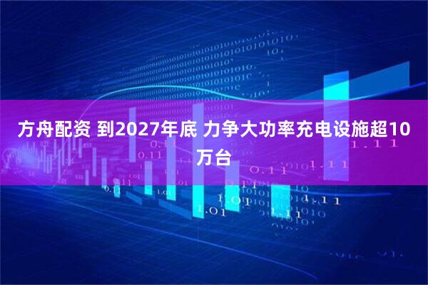 方舟配资 到2027年底 力争大功率充电设施超10万台
