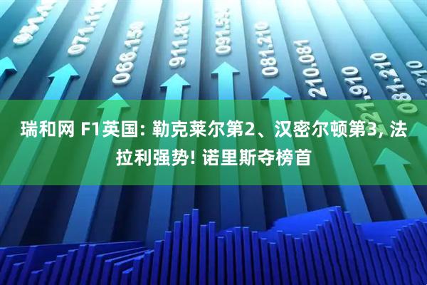 瑞和网 F1英国: 勒克莱尔第2、汉密尔顿第3, 法拉利强势! 诺里斯夺榜首