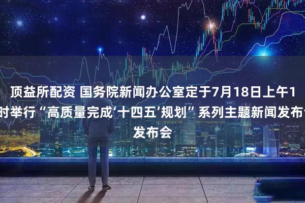 顶益所配资 国务院新闻办公室定于7月18日上午10时举行“高质量完成‘十四五’规划”系列主题新闻发布会