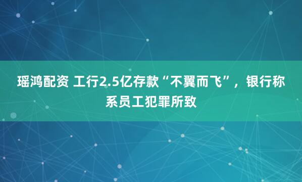 瑶鸿配资 工行2.5亿存款“不翼而飞”，银行称系员工犯罪所致