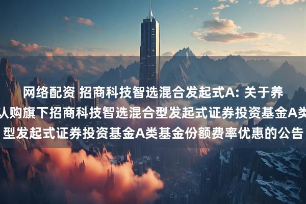 网络配资 招商科技智选混合发起式A: 关于养老金客户通过直销柜台认购旗下招商科技智选混合型发起式证券投资基金A类基金份额费率优惠的公告