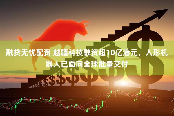 融贷无忧配资 越疆科技融资超10亿港元，人形机器人已面向全球批量交付