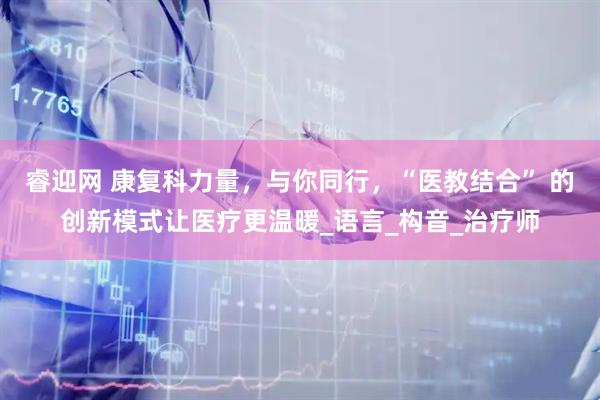 睿迎网 康复科力量，与你同行，“医教结合” 的创新模式让医疗更温暖_语言_构音_治疗师