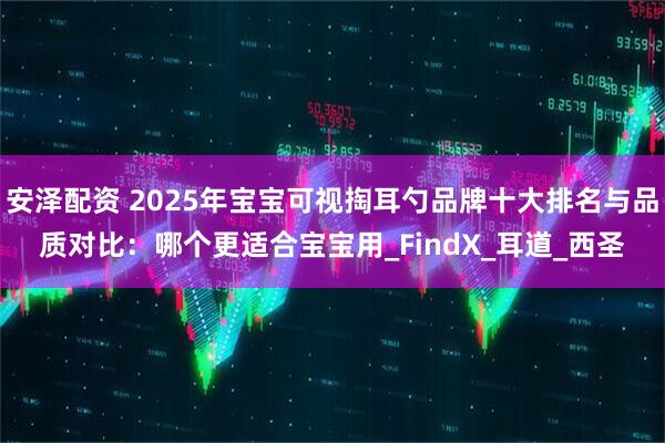 安泽配资 2025年宝宝可视掏耳勺品牌十大排名与品质对比：哪个更适合宝宝用_FindX_耳道_西圣