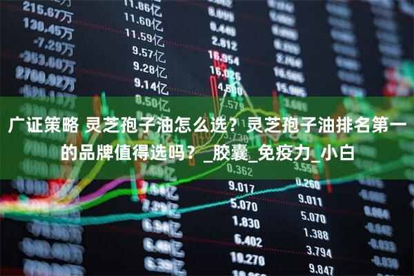 广证策略 灵芝孢子油怎么选？灵芝孢子油排名第一的品牌值得选吗？_胶囊_免疫力_小白