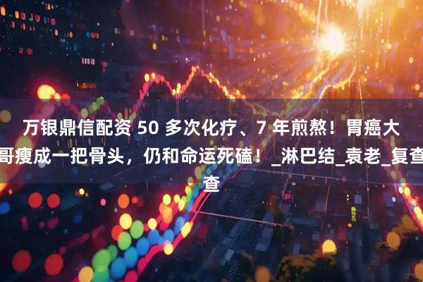 万银鼎信配资 50 多次化疗、7 年煎熬！胃癌大哥瘦成一把骨头，仍和命运死磕！_淋巴结_袁老_复查