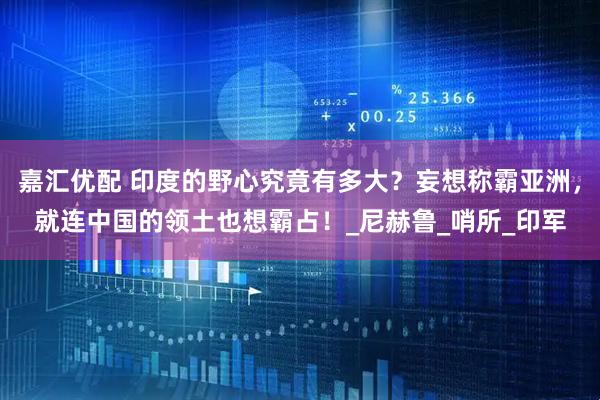 嘉汇优配 印度的野心究竟有多大？妄想称霸亚洲，就连中国的领土也想霸占！_尼赫鲁_哨所_印军
