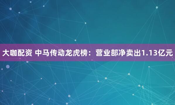 大咖配资 中马传动龙虎榜：营业部净卖出1.13亿元