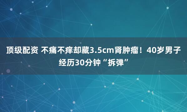 顶级配资 不痛不痒却藏3.5cm肾肿瘤！40岁男子经历30分钟“拆弹”