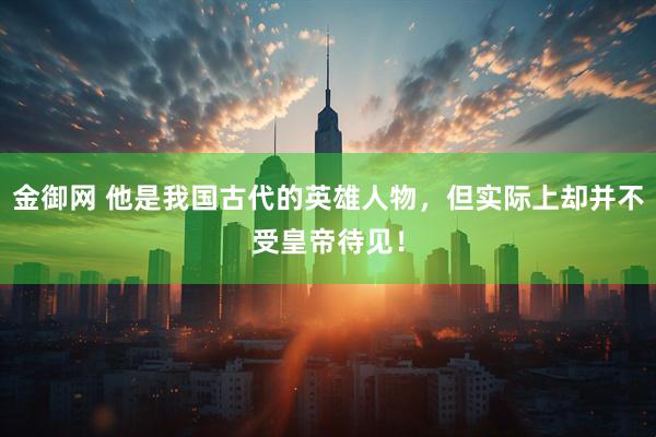金御网 他是我国古代的英雄人物，但实际上却并不受皇帝待见！