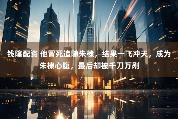 钱隆配资 他冒死追随朱棣，结果一飞冲天，成为朱棣心腹，最后却被千刀万剐