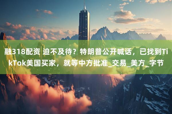 融318配资 迫不及待？特朗普公开喊话，已找到TikTok美国买家，就等中方批准_交易_美方_字节