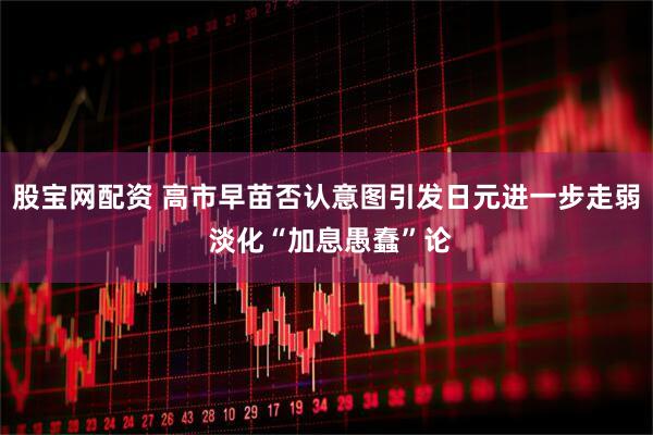 股宝网配资 高市早苗否认意图引发日元进一步走弱 淡化“加息愚蠢”论