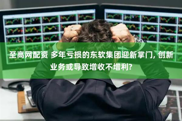 至高网配资 多年亏损的东软集团迎新掌门, 创新业务或导致增收不增利?