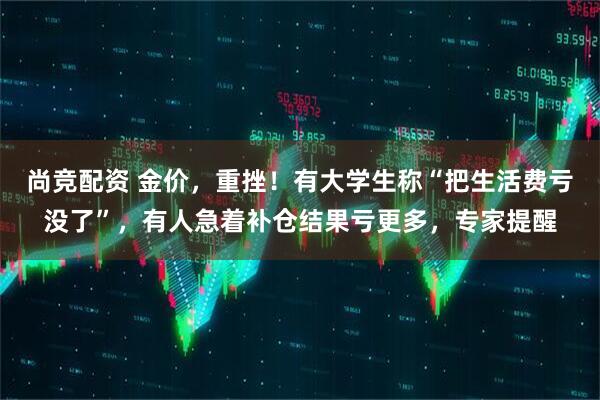 尚竞配资 金价，重挫！有大学生称“把生活费亏没了”，有人急着补仓结果亏更多，专家提醒