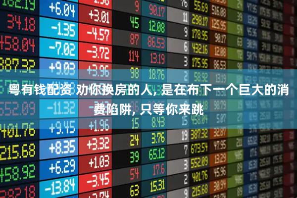 粤有钱配资 劝你换房的人, 是在布下一个巨大的消费陷阱, 只等你来跳
