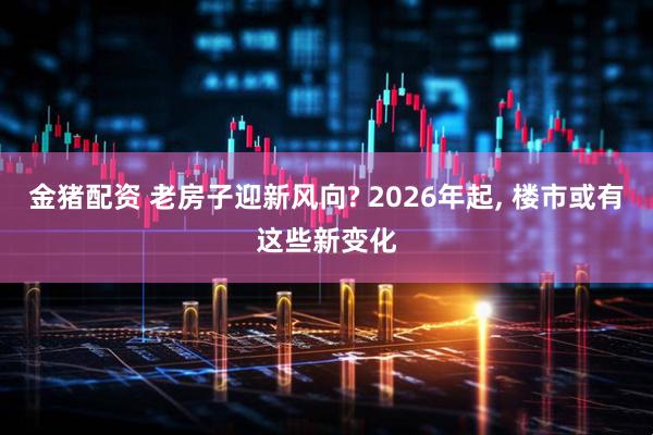 金猪配资 老房子迎新风向? 2026年起, 楼市或有这些新变化