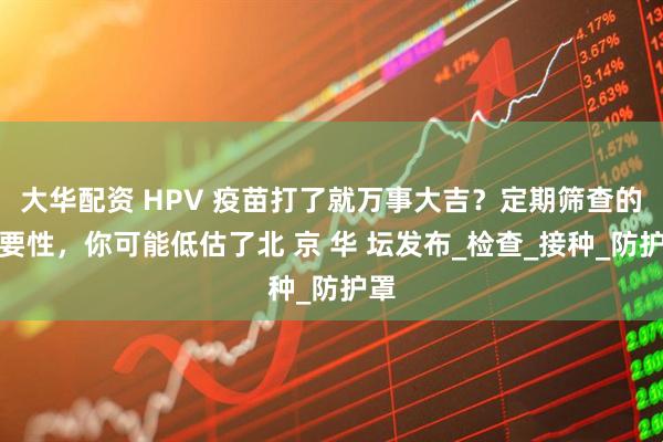 大华配资 HPV 疫苗打了就万事大吉？定期筛查的重要性，你可能低估了北 京 华 坛发布_检查_接种_防护罩