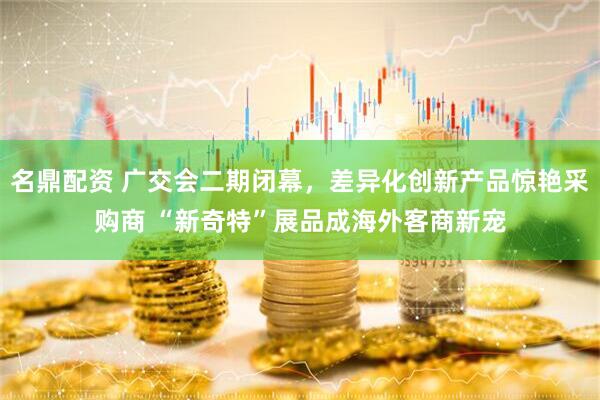 名鼎配资 广交会二期闭幕，差异化创新产品惊艳采购商 “新奇特”展品成海外客商新宠