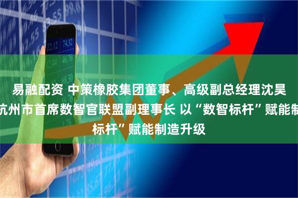 易融配资 中策橡胶集团董事、高级副总经理沈昊昱出任杭州市首席数智官联盟副理事长 以“数智标杆”赋能制造升级