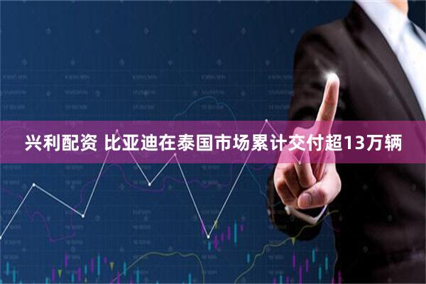 兴利配资 比亚迪在泰国市场累计交付超13万辆